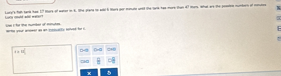 Lucy's fish tank has 17 liters of water in it. She plans to add 6 liters per minute until the tank has more than 47 liters. What are the possible numbers of minutes
Lucy could add water?
Use i for the number of minutes.
Write your answer as an inequality solved for t.
t≥ 11
□ □ >□ □
□2 □  □ /□   □  □ /□  