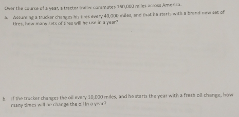 Over the course of a year, a tractor trailer commutes 160,000 miles across America.
a. Assuming a trucker changes his tires every 40,000 miles, and that he starts with a brand new set of
tires, how many sets of tires will he use in a year?
b. If the trucker changes the oil every 10,000 miles, and he starts the year with a fresh oil change, how
many times will he change the oil in a year?