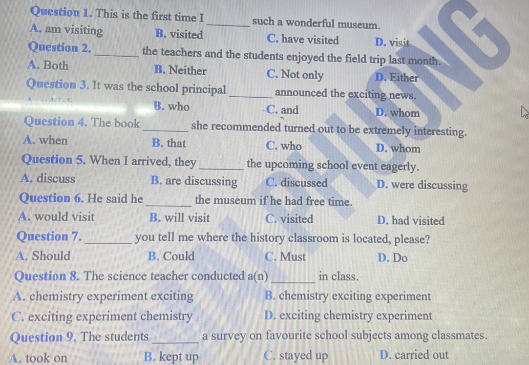 This is the first time I _such a wonderful museum.
A. am visiting B. visited C. have visited D. visit
Question 2._ the teachers and the students enjoyed the field trip last month.
A. Both B. Neither C. Not only D. Either
Question 3. It was the school principal _announced the exciting news.
B. who C. and D. whom
Question 4. The book_ she recommended turned out to be extremely interesting.
A. when B. that C. who D. whom
Question 5. When I arrived, they _the upcoming school event eagerly.
A. discuss B. are discussing C. discussed D. were discussing
Question 6. He said he _the museum if he had free time.
A. would visit B. will visit C. visited D. had visited
Question 7. _you tell me where the history classroom is located, please?
A. Should B. Could C. Must D. Do
Question 8. The science teacher conducted a(n)_ in class.
A. chemistry experiment exciting B. chemistry exciting experiment
C. exciting experiment chemistry D. exciting chemistry experiment
Question 9. The students_ a survey on favourite school subjects among classmates.
A. took on B. kept up C. stayed up D. carried out