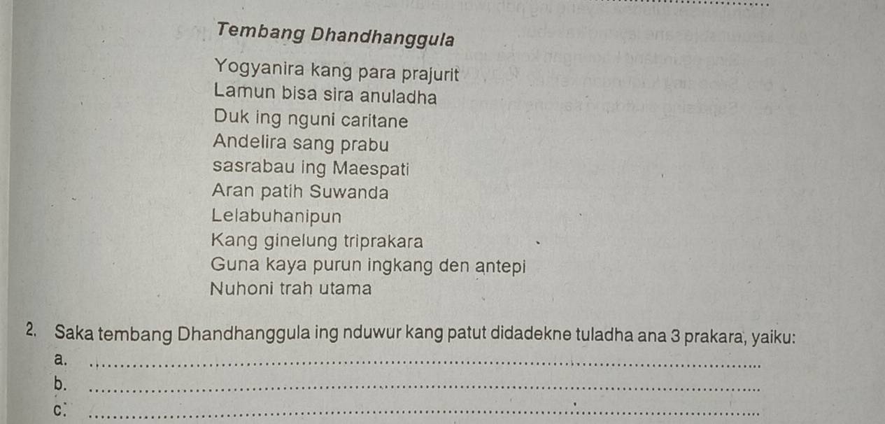 Tembang Dhandhanggula 
Yogyanira kang para prajurit 
Lamun bisa sira anuladha 
Duk ing nguni caritane 
Andelira sang prabu 
sasrabau ing Maespati 
Aran patih Suwanda 
Lelabuhanipun 
Kang ginelung triprakara 
Guna kaya purun ingkang den antepi 
Nuhoni trah utama 
2. Saka tembang Dhandhanggula ing nduwur kang patut didadekne tuladha ana 3 prakara, yaiku: 
a._ 
b._ 
c:_