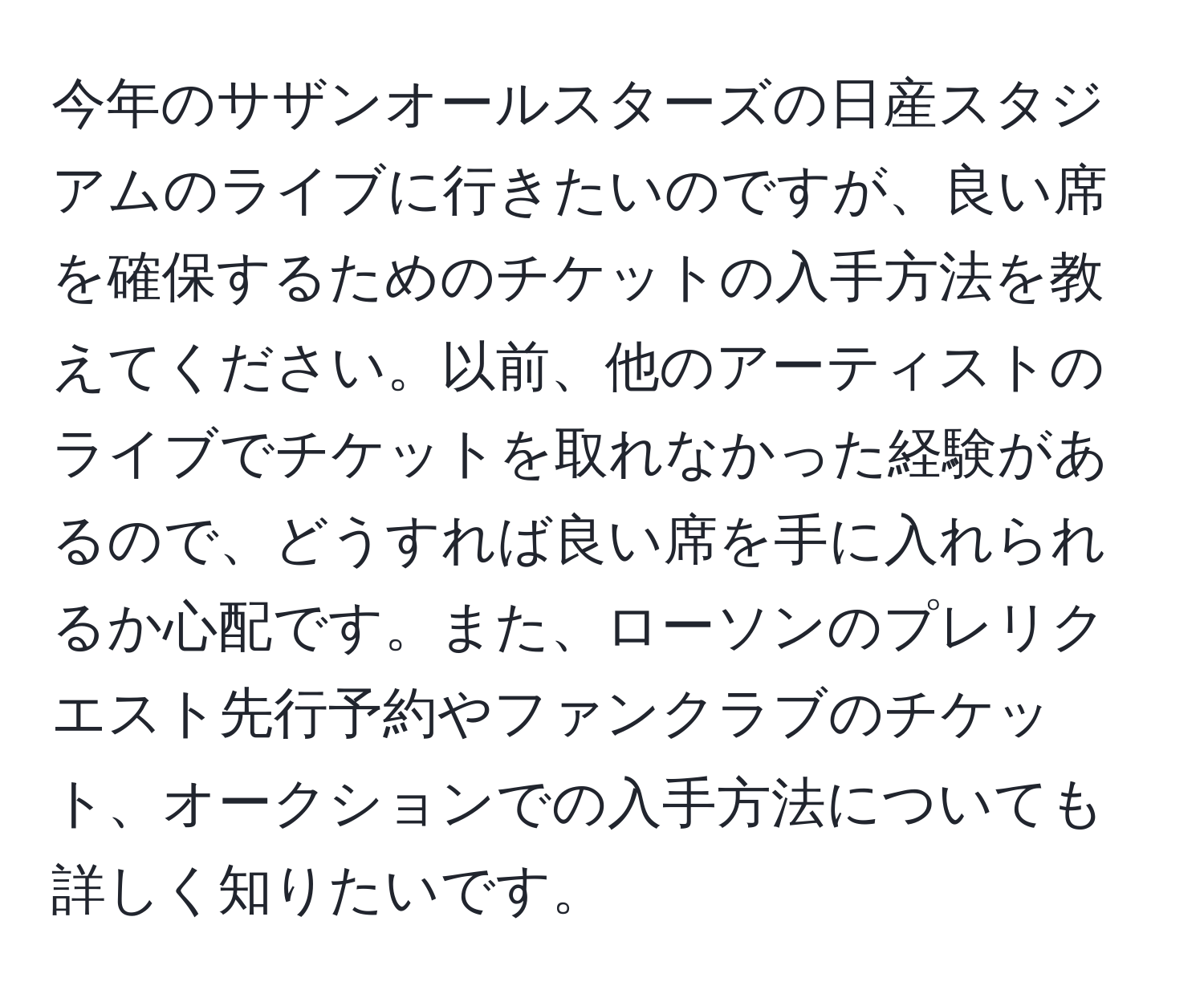 今年のサザンオールスターズの日産スタジアムのライブに行きたいのですが、良い席を確保するためのチケットの入手方法を教えてください。以前、他のアーティストのライブでチケットを取れなかった経験があるので、どうすれば良い席を手に入れられるか心配です。また、ローソンのプレリクエスト先行予約やファンクラブのチケット、オークションでの入手方法についても詳しく知りたいです。