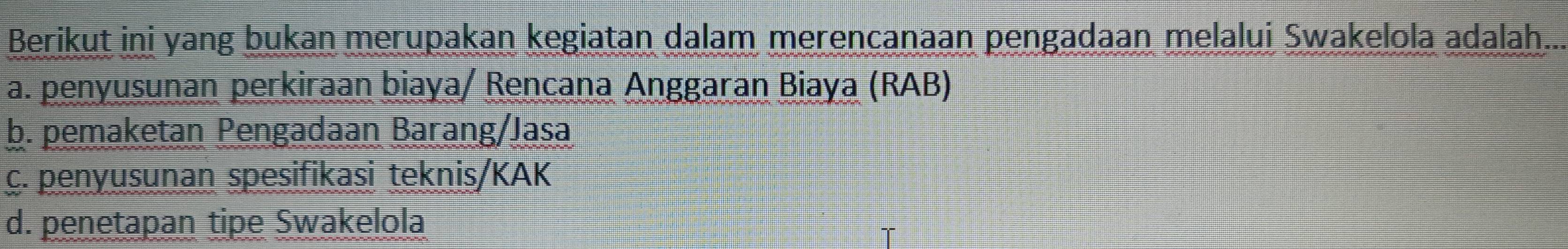 Berikut ini yang bukan merupakan kegiatan dalam merencanaan pengadaan melalui Swakelola adalah...
a. penyusunan perkiraan biaya/ Rencana Anggaran Biaya (RAB)
b. pemaketan Pengadaan Barang/Jasa
c. penyusunan spesifikasi teknis/KAK
d. penetapan tipe Swakelola