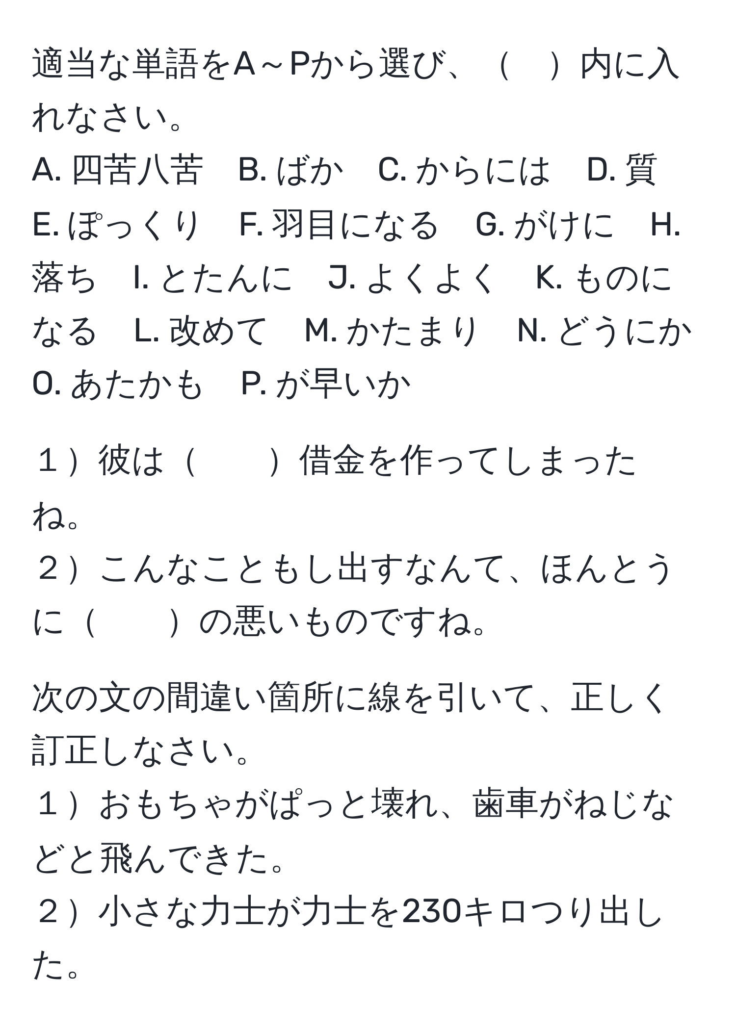 適当な単語をA～Pから選び、　内に入れなさい。  
A. 四苦八苦　B. ばか　C. からには　D. 質　E. ぽっくり　F. 羽目になる　G. がけに　H. 落ち　I. とたんに　J. よくよく　K. ものになる　L. 改めて　M. かたまり　N. どうにか　O. あたかも　P. が早いか  
  
１彼は　　借金を作ってしまったね。  
２こんなこともし出すなんて、ほんとうに　　の悪いものですね。  

次の文の間違い箇所に線を引いて、正しく訂正しなさい。  
１おもちゃがぱっと壊れ、歯車がねじなどと飛んできた。  
２小さな力士が力士を230キロつり出した。