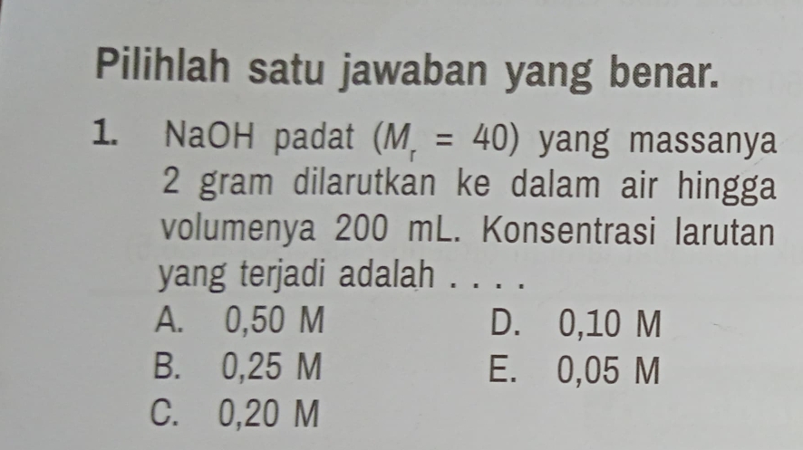 Pilihlah satu jawaban yang benar.
1. NaOH padat (M_r=40) yang massanya
2 gram dilarutkan ke dalam air hingga
volumenya 200 mL. Konsentrasi larutan
yang terjadi adalah . . . .
A. 0,50 M D. 0,10 M
B. 0,25 M E. 0,05 M
C. 0,20 M