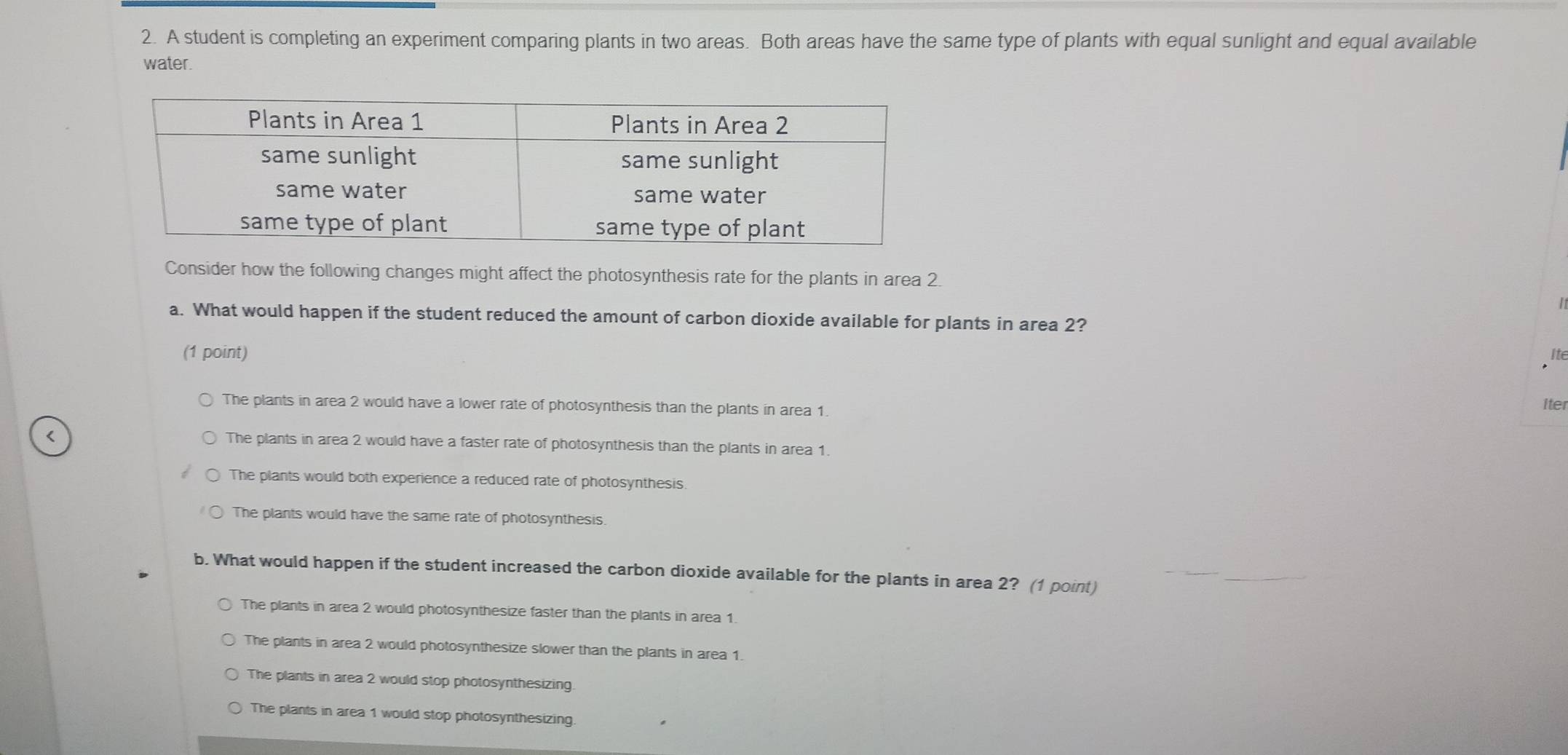 A student is completing an experiment comparing plants in two areas. Both areas have the same type of plants with equal sunlight and equal available
water.
Consider how the following changes might affect the photosynthesis rate for the plants in area 2.
a. What would happen if the student reduced the amount of carbon dioxide available for plants in area 2?
(1 point) Ite
The plants in area 2 would have a lower rate of photosynthesis than the plants in area 1.
Iter
The plants in area 2 would have a faster rate of photosynthesis than the plants in area 1.
The plants would both experience a reduced rate of photosynthesis.
The plants would have the same rate of photosynthesis.
b. What would happen if the student increased the carbon dioxide available for the plants in area 2? (1 point)
The plants in area 2 would photosynthesize faster than the plants in area 1.
The plants in area 2 would photosynthesize slower than the plants in area 1.
The plants in area 2 would stop photosynthesizing
The plants in area 1 would stop photosynthesizing