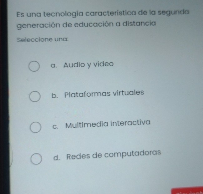 Es una tecnología característica de la segunda
generación de educación a distancia
Seleccione una:
a. Audio y video
b. Plataformas virtuales
c. Multimedia interactiva
d. Redes de computadoras