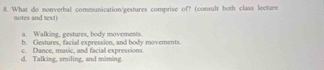 What do nonverbal communication/gestures comprise of? (consult both class lecture
notes and text)
a. Walking, gestures, body movements.
b. Gestures, facial expression, and body movements.
c. Dance, music, and facial expressions.
d. Talking, smiling, and miming.