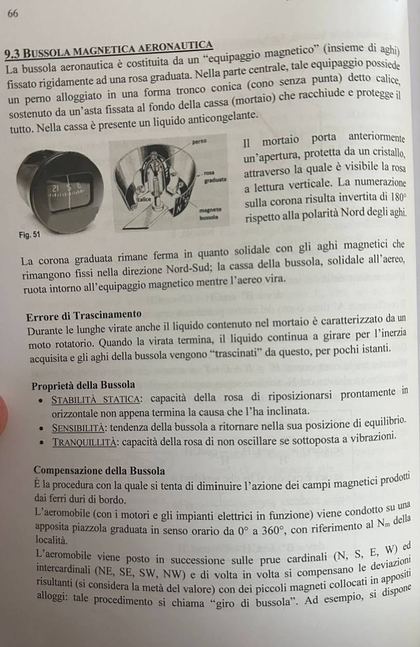 66
9.3 Bussola magnetica aeronautica
La bussola aeronautica è costituita da un “equipaggio magnetico” (insieme di aghi)
fissato rigidamente ad una rosa graduata. Nella parte centrale, tale equipaggio possiede
un perno alloggiato in una forma tronco conica (cono senza punta) detto calice,
sostenuto da un’asta fissata al fondo della cassa (mortaio) che racchiude e protegge il
tutto. Nella cassa è presente un liquido anticongelante.
mortaio porta anteriormente
n’apertura, protetta da un cristallo.
ttraverso la quale è visibile la rosa
lettura verticale. La numerazione
ulla corona risulta invertita di 180°
ispetto alla polarità Nord degli aghi.
La corona graduata rimane ferma in quanto solidale con gli aghi magnetici che
rimangono fissi nella direzione Nord-Sud; la cassa della bussola, solidale all’aereo,
ruota intorno all’equipaggio magnetico mentre l’aereo vira.
Errore di Trascinamento
Durante le lunghe virate anche il liquido contenuto nel mortaio è caratterizzato da un
moto rotatorio. Quando la virata termina, il liquido continua a girare per l’inerzia
acquisita e gli aghi della bussola vengono “trascinati” da questo, per pochi istanti.
Proprietà della Bussola
STABILITÀ STATICA: capacità della rosa di riposizionarsi prontamente in
orizzontale non appena termina la causa che l’ha inclinata.
SENSIBILITÀ: tendenza della bussola a ritornare nella sua posizione di equilibrio.
TRANQUILLITÀ: capacità della rosa di non oscillare se sottoposta a vibrazioni.
Compensazione della Bussola
É la procedura con la quale si tenta di diminuire l’azione dei campi magnetici prodotti
dai ferri duri di bordo.
L’aeromobile (con i motori e gli impianti elettrici in funzione) viene condotto su una
apposita piazzola graduata in senso orario da 0° a 360° , con riferimento al N_m della
località.
L'aeromobile viene posto in successione sulle prue cardinali (N, S, E, W) ed
intercardinali (NE, SE, SW, NW) e di volta in volta si compensano le deviazioni
risultanti (si considera la metà del valore) con dei piccoli magneti collocati in appositi
alloggi: tale procedimento si chiama “giro di bussola”. Ad esempio, si dispone