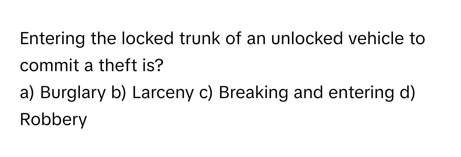 Entering the locked trunk of an unlocked vehicle to commit a theft is?

a) Burglary b) Larceny c) Breaking and entering d) Robbery