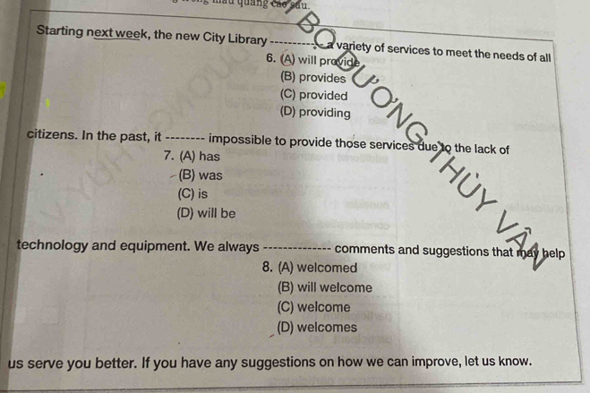 mẫu quảng cáo sau.
Starting next week, the new City Library a variety of services to meet the needs of all
6. (A) will provide
(B) provides
(C) provided
(D) providing O'N Gaue te the lack o
citizens. In the past, it -------- impossible to provide those services
7. (A) has
(B) was
(C) is
(D) will be
technology and equipment. We always _comments and suggestions that may help
8. (A) welcomed
(B) will welcome
(C) welcome
(D) welcomes
us serve you better. If you have any suggestions on how we can improve, let us know.