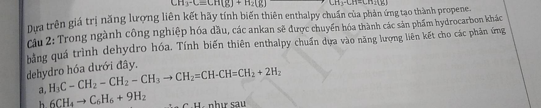 CH_3-Cequiv CH(g)+H_2(g)
CH_3-CH=CH_2(g)
Dựa trên giá trị năng lượng liên kết hãy tính biến thiên enthalpy chuẩn của phản ứng tạo thành propene. 
Câu 2: Trong ngành công nghiệp hóa dầu, các ankan sẽ được chuyển hóa thành các sản phẩm hydrocarbon khác 
bằng quá trình dehydro hóa. Tính biến thiên enthalpy chuẩn dựa vào năng lượng liên kết cho các phản ứng 
dehydro hóa dưới đây. 
a, H_3C-CH_2-CH_2-CH_3to CH_2=CH-CH=CH_2+2H_2
b 6CH_4to C_6H_6+9H_2
C·H như sau