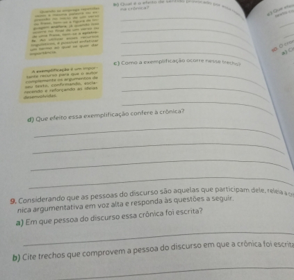 Cualé a efvits de sentdo provocado (r su o é) Que « 
Querão se sngogía repeñióos na crônica? 
= árora gan = =s frase, tam oe a mgura do lo= n málão de 1 ve ===== = ===ra =staura = ==_ 
onstor === 
_ 
_ 
_ 
fe for ibtal eies recurins de sma faso, cam se a eptstras ===e no final do um cerso o= 
_ 
_ 
s0. 0 cron 
=== Nch tả t c um termãó «« quil ee quei dan lognittio, é possível enfatizal 
a) C 
e) Como a exemplificação ocorre nesse trecho? 
an te recurso para que o autor A exemidificação é um impor 
_ 
desenvolvidas recendo e reforçando as ideias seu texto, confirmando, escía complemente os argumentés de_ 
_ 
d) Que efeito essa exemplificação confere à crônica? 
_ 
_ 
_ 
_ 
9. Considerando que as pessoas do discurso são aquelas que participam dele, releia a o 
nica argumentativa em voz alta e responda às questões a seguir, 
a) Em que pessoa do discurso essa crônica foi escrita? 
_ 
b) Cite trechos que comprovem a pessoa do discurso em que a crônica foi escrita 
_