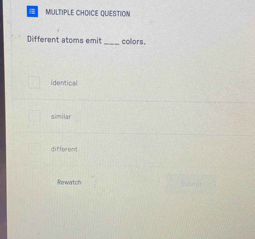 QUESTION
Different atoms emit _colors.
identical
similar
different
Rewatch Submit