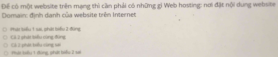 Để có một website trên mạng thì cần phải có những gì Web hosting: nơi đặt nội dung website
Domain: định danh của website trên Internet
Phát biểu 1 sai, phát biểu 2 đúng
Cả 2 phát biểu cùng đủng
Cả 2 phát biểu cùng sai
Phát biểu 1 đùng, phát biểu 2 sai