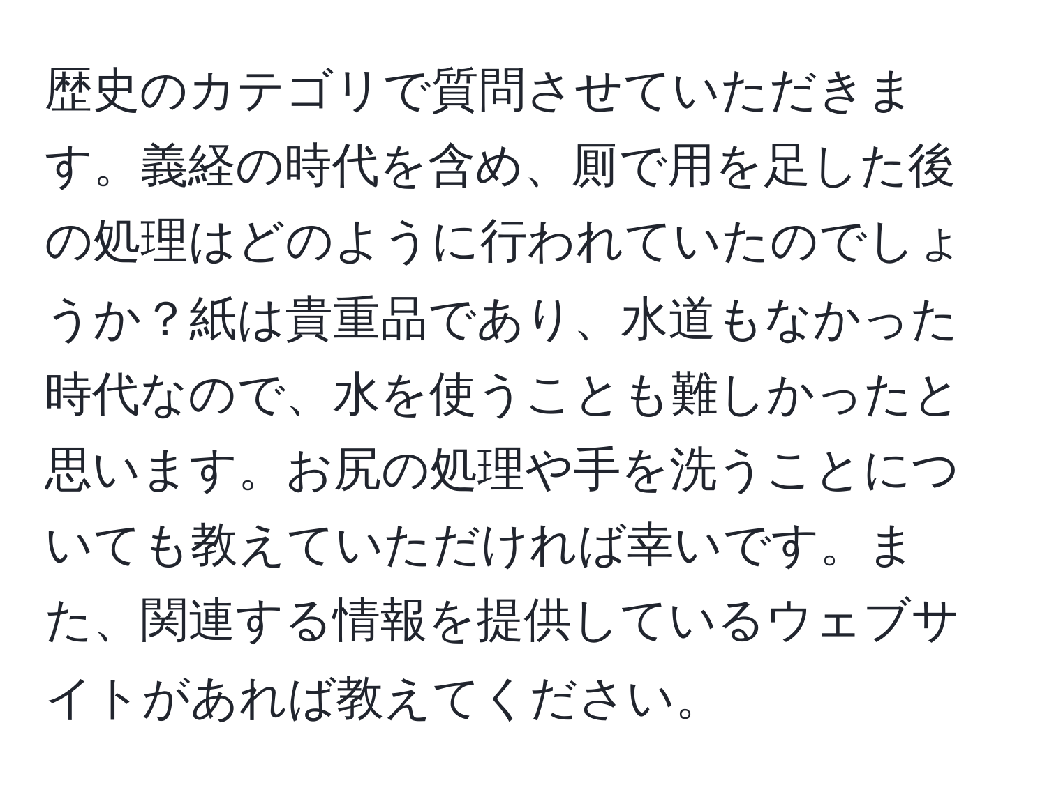 歴史のカテゴリで質問させていただきます。義経の時代を含め、厠で用を足した後の処理はどのように行われていたのでしょうか？紙は貴重品であり、水道もなかった時代なので、水を使うことも難しかったと思います。お尻の処理や手を洗うことについても教えていただければ幸いです。また、関連する情報を提供しているウェブサイトがあれば教えてください。