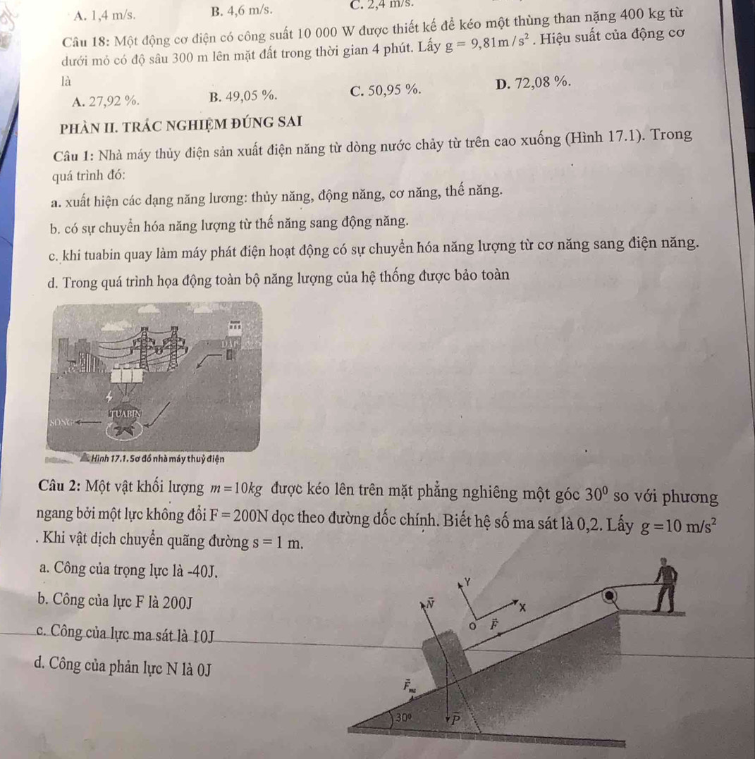 A. 1,4 m/s. B. 4,6 m/s. C. 2,4 m/s.
Câu 18: Một động cơ điện có công suất 10 000 W được thiết kế để kéo một thùng than nặng 400 kg từ
dưới mỏ có độ sâu 300 m lên mặt đất trong thời gian 4 phút. Lấy g=9,81m/s^2. Hiệu suất của động cơ
là
A. 27,92 %. B. 49,05 %. C. 50,95 %. D. 72,08 %.
phàN II. trÁC ngHIỆM đúnG SAi
Câu 1: Nhà máy thủy điện sản xuất điện năng từ dòng nước chảy từ trên cao xuống (Hình 17.1). Trong
quá trình đó:
a. xuất hiện các dạng năng lương: thủy năng, động năng, cơ năng, thế năng.
b. có sự chuyển hóa năng lượng từ thế năng sang động năng.
c. khi tuabin quay làm máy phát điện hoạt động có sự chuyển hóa năng lượng từ cơ năng sang điện năng.
d. Trong quá trình họa động toàn bộ năng lượng của hệ thống được bảo toàn
huỷ điện
Câu 2: Một vật khổi lượng m=10kg được kéo lên trên mặt phẳng nghiêng một góc 30° so với phương
ngang bởi một lực không đổi F=200N dọc theo đường dốc chính. Biết hệ số ma sát là 0,2. Lấy g=10m/s^2. Khi vật dịch chuyển quãng đường s=1m.
a. Công của trọng lực là -40J.
b. Công của lực F là 200J
c. Công của lực ma sát là 10J
d. Công của phản lực N là 0J