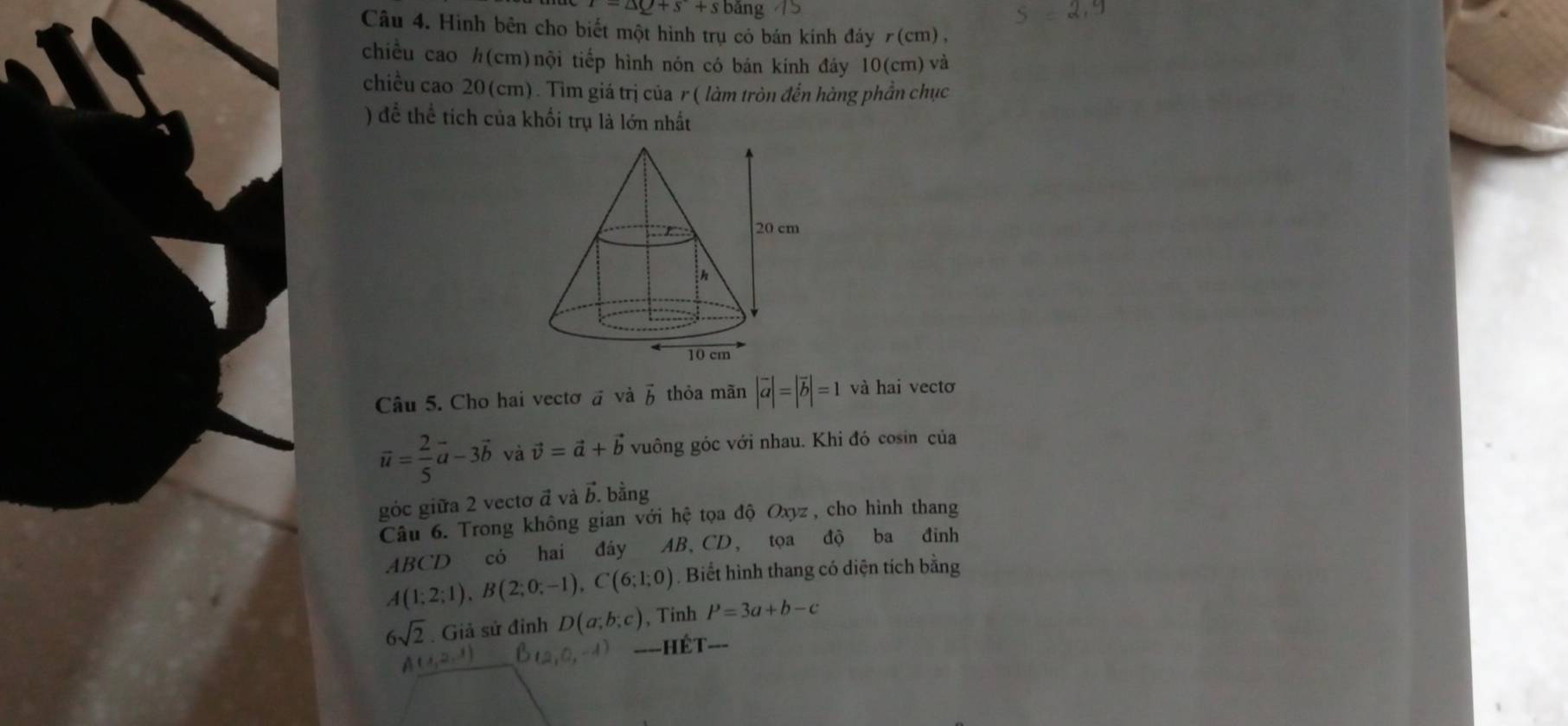 r=△ Q+s+sbang
Câu 4. Hình bên cho biết một hình trụ có bán kính đáy 7(cm), 
chiều cao h(cm) nội tiếp hình nón có bán kính đảy 10(cm) và 
chiều cao 20(cm). Tìm giá trị của r ( làm tròn đến hàng phần chục 
) để thể tích của khối trụ là lớn nhất 
Câu 5. Cho hai vectơ và vector b thỏa mãn |vector a|=|vector b|=1 và hai vectơ
vector u= 2/5 vector a-3vector b và vector v=vector a+vector b vuông góc với nhau. Khi đó cosin của 
góc giữa 2 vectơ đ và vector b. bằng 
Câu 6. Trong không gian với hhat e tọa độ Oxyz, cho hình thang
ABCD có hai đáy AB 、( ∠ tọa độ ba đinh
A(1;2;1), B(2;0;-1), C(6;1;0). Biết hình thang có diện tích bằng
6sqrt(2) Giả sử đinh D(a;b;c) , Tinh P=3a+b-c
U_12_1 B_12 (0,-4) ====HÉT===