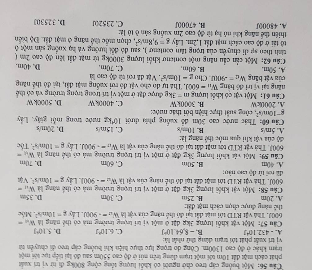 Một buồng cáp treo chở người có khổi lượng tổng cộng 800kg đi từ vị trí xuất
phát cách mặt đất 10m tới một trạm dừng trên núi ở độ cao 550m sau đó lại tiếp tục tới một
trạm khác ở độ cao 1300m. Công do trọng lực thực hiện khi buồng cáp treo di chuyển từ
vị trí xuất phát tới trạm dừng thứ nhất là:
A. -432.10^4J B. -8,64.10^6J C. 6.10°J D. 5.10^6J
Câu 57: Một vật khối lượng 3kg đặt ở một vị trí trọng trường mà có thể năng là W_tl=
600J. Thả vật RTD tới mặt đất tại đó thể năng của vật là W_t2=-900J J. Lầy g=10m/s^2. Mốc
thế năng được chọn cách mặt đất:
A. 20m B. 25m C. 30m D. 35m
Câu 58: Một vật khối lượng 3kg đặt ở một vị trí trọng trường mà có thể năng là W_tl=
600J. Thả vật RTD tới mặt đất tại đó thể năng của vật là W_t2=-900J. Lầy g=10m/s^2. Vật
đã rơi từ độ cao nào:
A. 40m B. 50m C. 60m D. 70m
Câu 59: Một vật khối lượng 3kg đặt ở một vị trí trọng trường mà có thể năng là W_tl=
600J. Thà vật RTD tới mặt đất tại đó thể năng của vật là W_t2=-900J. Lấy g=10m/s^2. Tốc
độ của vật khi qua mốc thế năng là:
A. 5m/s B. 10m/s C. 15m/s D. 20m/s
Câu 60: Thác nước cao 30m đồ xuống phía dưới 10^4kg nước trong mỗi giây. Lấy
g=10m/s^2 *, công suất thực hiện bởi thác nước:
A. 2000kW B. 3000kW C. 4000kW D. 5000kW
Câu 61: Một vật có khổi lượng m=3kg được đặt ở một vị trí trong trọng trường và có thể
năng tại vị trí đó bằng W_t1=600J T. Thả tự do cho vật đó rơi xuống mặt đất, tại đó thể năng
của vật bằng W_t2=-900J. Cho g=10m/s^2. Vật đã rơi từ độ cao là
A. 50m. B. 60m. C. 70m. D. 40m.
Câu 62: Một cần cầu nâng một contenơ khối lượng 3000kg từ mặt đất lên độ cao 2m (
tính theo sự di chuyển của trọng tâm contenơ ), sau đó đổi hướng và hạ xuồng sàn một ổ
tô tải ở độ cao cách mặt đất 1,2m. Lấy g=9,8m/s^2 , chọn mốc thế năng ở mặt đất. Độ biển
thiên thế năng khi nó hạ từ độ cao 2m xuồng sàn ô tô là:
A. 48000J B. 47000J C. 23520J D. 32530J