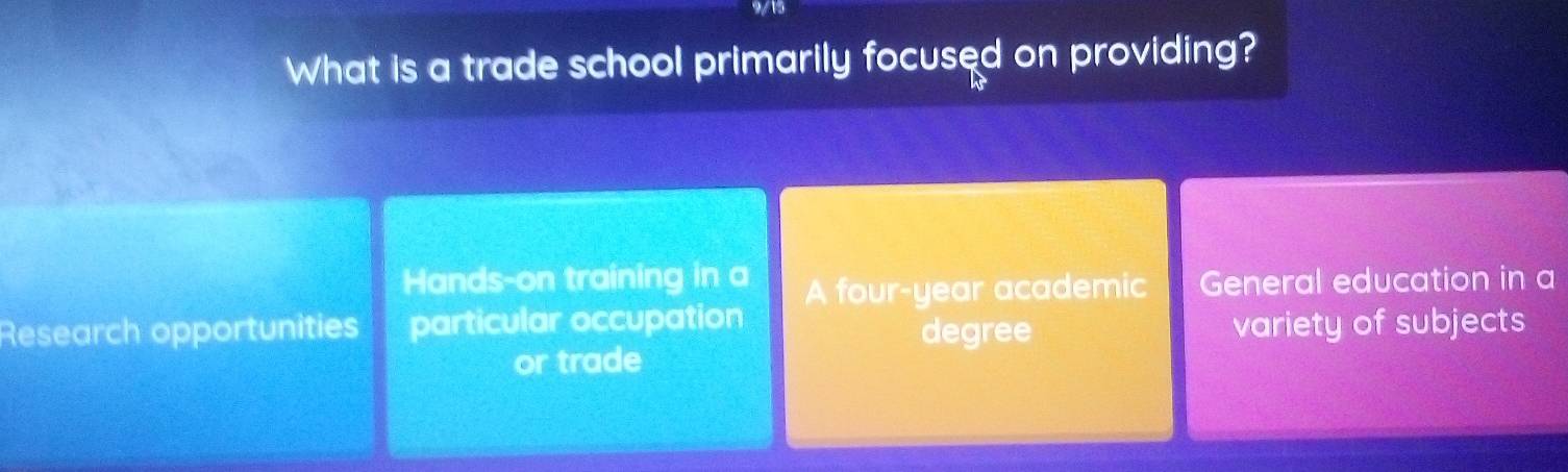 915
What is a trade school primarily focused on providing?
Hands-on training in a A four-year academic General education in a
Research opportunities particular occupation
degree variety of subjects
or trade