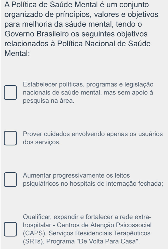 A Política de Saúde Mental é um conjunto
organizado de príncípios, valores e objetivos
para melhoria da sáude mental, tendo o
Governo Brasileiro os seguintes objetivos
relacionados à Política Nacional de Saúde
Mental:
Estabelecer políticas, programas e legislação
nacionais de saúde mental, mas sem apoio à
pesquisa na área.
Prover cuidados envolvendo apenas os usuários
dos serviços.
Aumentar progressivamente os leitos
psiquiátricos no hospitais de internação fechada;
Qualificar, expandir e fortalecer a rede extra-
hospitalar - Centros de Atenção Psicossocial
(CAPS), Serviços Residenciais Terapêuticos
(SRTs), Programa "De Volta Para Casa".