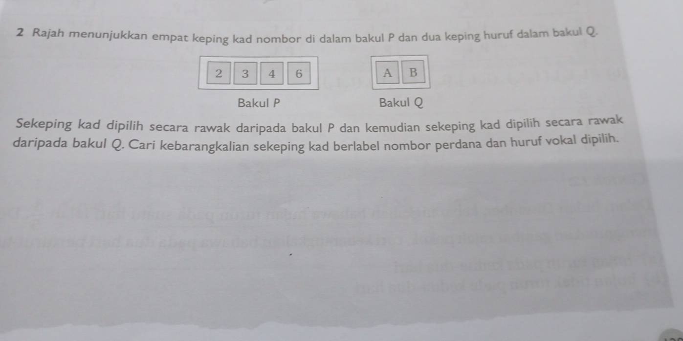 Rajah menunjukkan empat keping kad nombor di dalam bakul P dan dua keping huruf dalam bakul Q.
2 3 4 6 A B 
Bakul P Bakul Q
Sekeping kad dipilih secara rawak daripada bakul P dan kemudian sekeping kad dipilih secara rawak 
daripada bakul Q. Cari kebarangkalian sekeping kad berlabel nombor perdana dan huruf vokal dipilih.