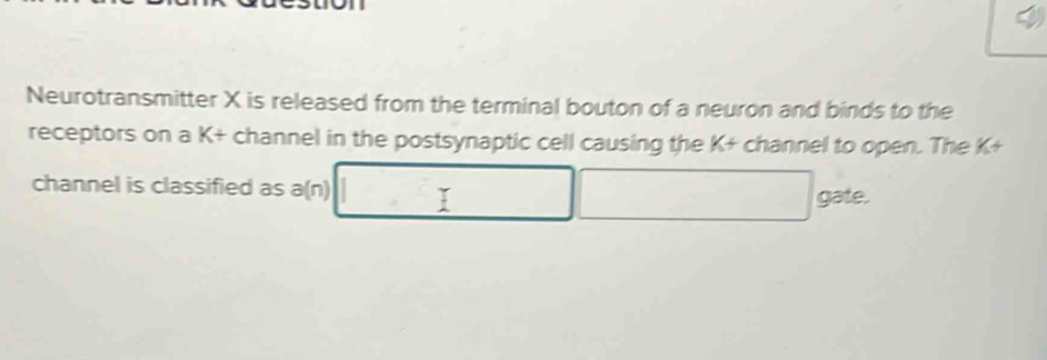 Neurotransmitter X is released from the terminal bouton of a neuron and binds to the 
receptors on a K+ channel in the postsynaptic cell causing the K + channel to open. The K+
channel is classified as a(n) 
gate.