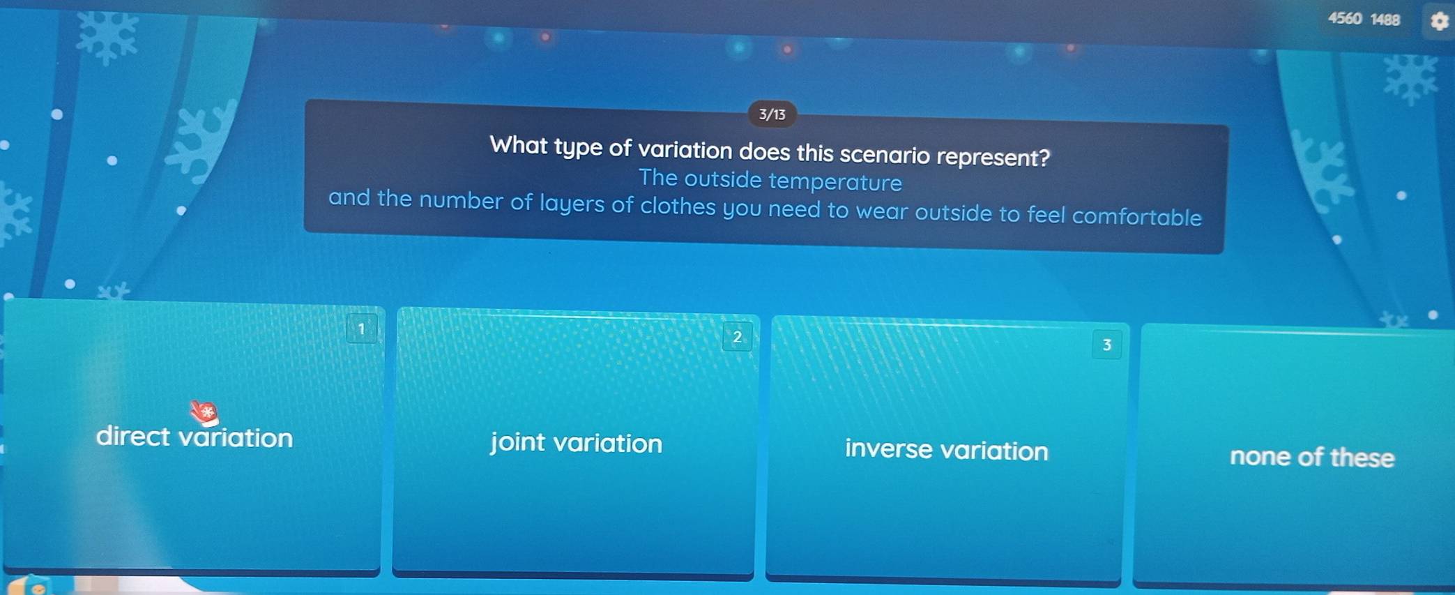 3/13
What type of variation does this scenario represent?
The outside temperature
and the number of layers of clothes you need to wear outside to feel comfortable
1
2
3
direct variation joint variation inverse variation
none of these