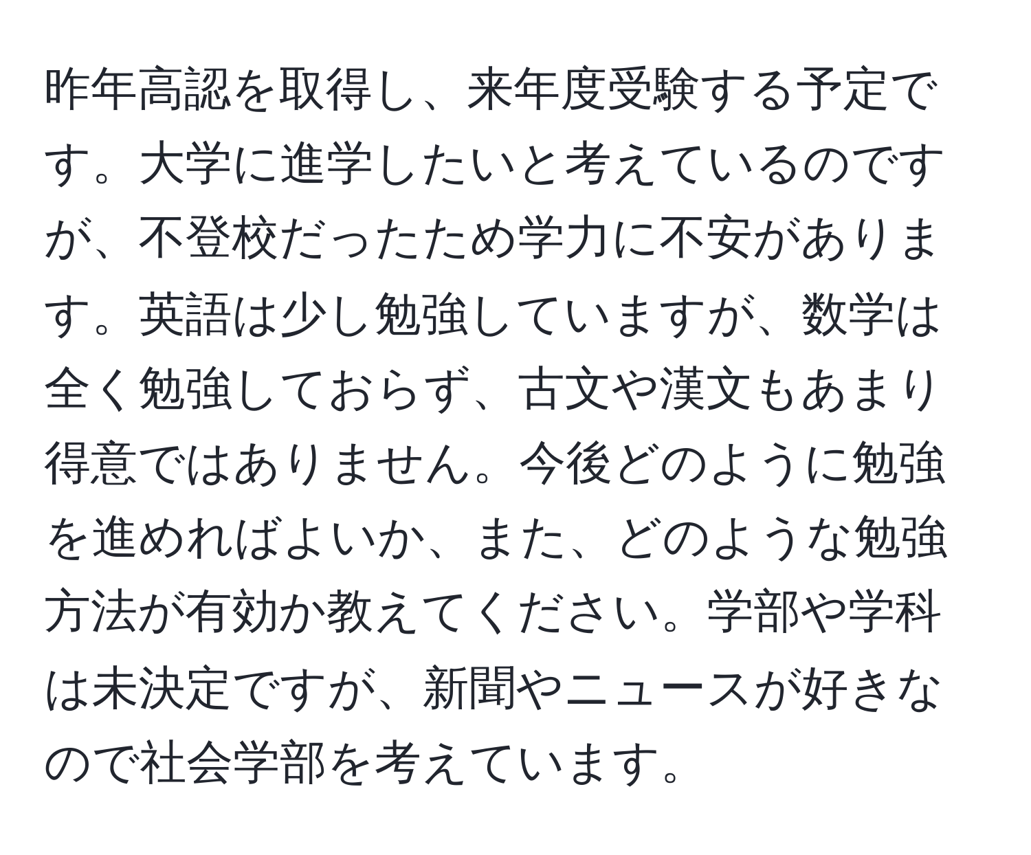 昨年高認を取得し、来年度受験する予定です。大学に進学したいと考えているのですが、不登校だったため学力に不安があります。英語は少し勉強していますが、数学は全く勉強しておらず、古文や漢文もあまり得意ではありません。今後どのように勉強を進めればよいか、また、どのような勉強方法が有効か教えてください。学部や学科は未決定ですが、新聞やニュースが好きなので社会学部を考えています。