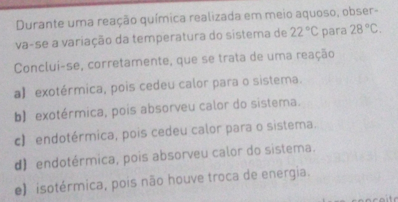 Durante uma reação química realizada em meio aquoso, obser-
va-se a variação da temperatura do sistema de 22°C para 28°C. 
Concluí-se, corretamente, que se trata de uma reação
a】 exotérmica, pois cedeu calor para o sistema.
b)exotérmica, pois absorveu calor do sistema.
c) endotérmica, pois cedeu calor para o sistema.
d) endotérmica, pois absorveu calor do sistema.
e) isotérmica, pois não houve troca de energia.