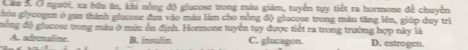 Cầu S. Ở người, xa bữa ăn, khi nồng độ glucose trong máu giảm, tuyến tụy tiết ra hormone đề chuyển
hóa glycogen ở gan thành glucose đưa vào máu làm cho nồng độ glucose trong máu tăng lên, giúp duy trì
đồng độ glucose trong máu ở mức ổn định. Hormone tuyển tụy được tiết ra trong trường hợp này là
A. adrenaline B. insulin C. glucagon. D. estrogen.