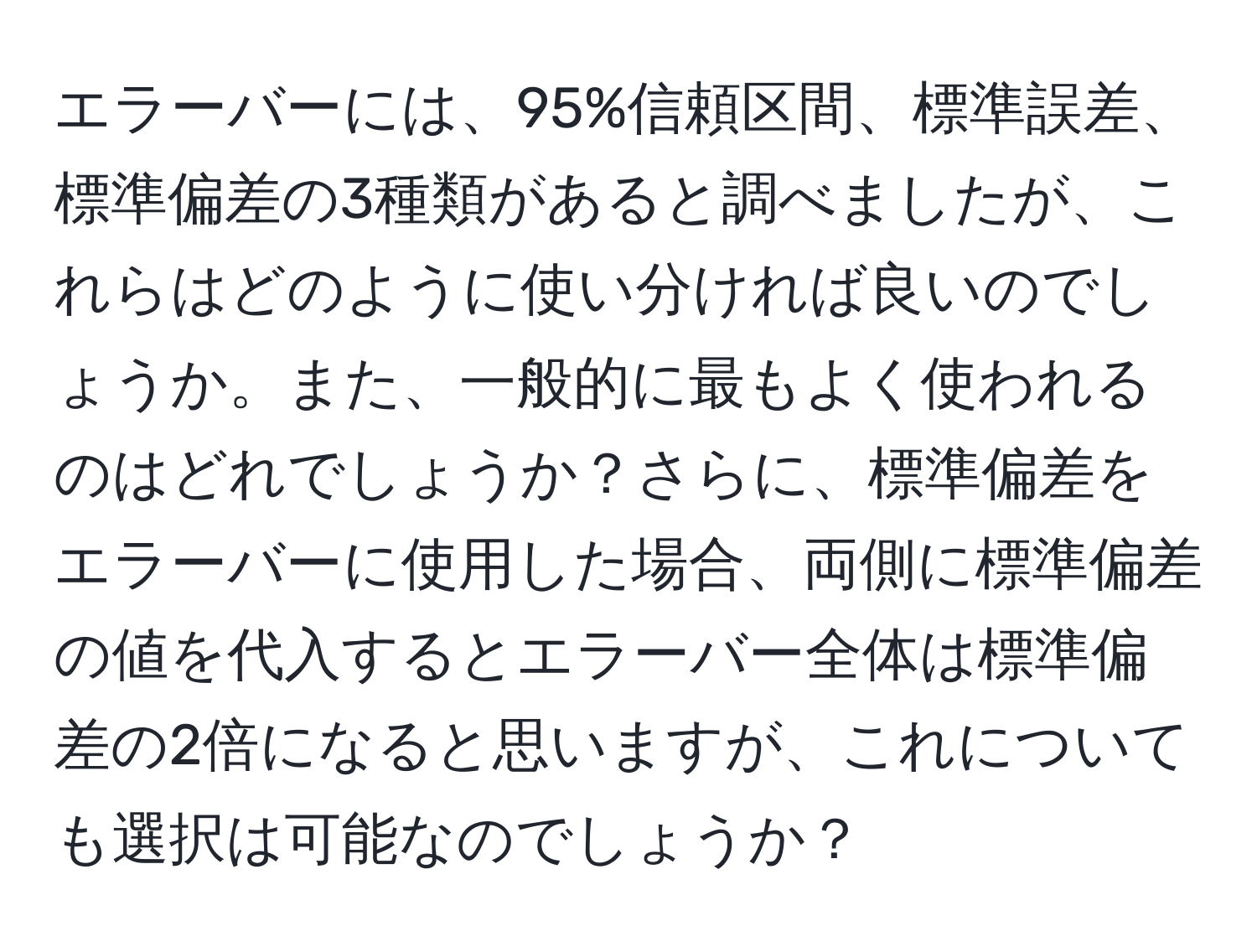 エラーバーには、95%信頼区間、標準誤差、標準偏差の3種類があると調べましたが、これらはどのように使い分ければ良いのでしょうか。また、一般的に最もよく使われるのはどれでしょうか？さらに、標準偏差をエラーバーに使用した場合、両側に標準偏差の値を代入するとエラーバー全体は標準偏差の2倍になると思いますが、これについても選択は可能なのでしょうか？