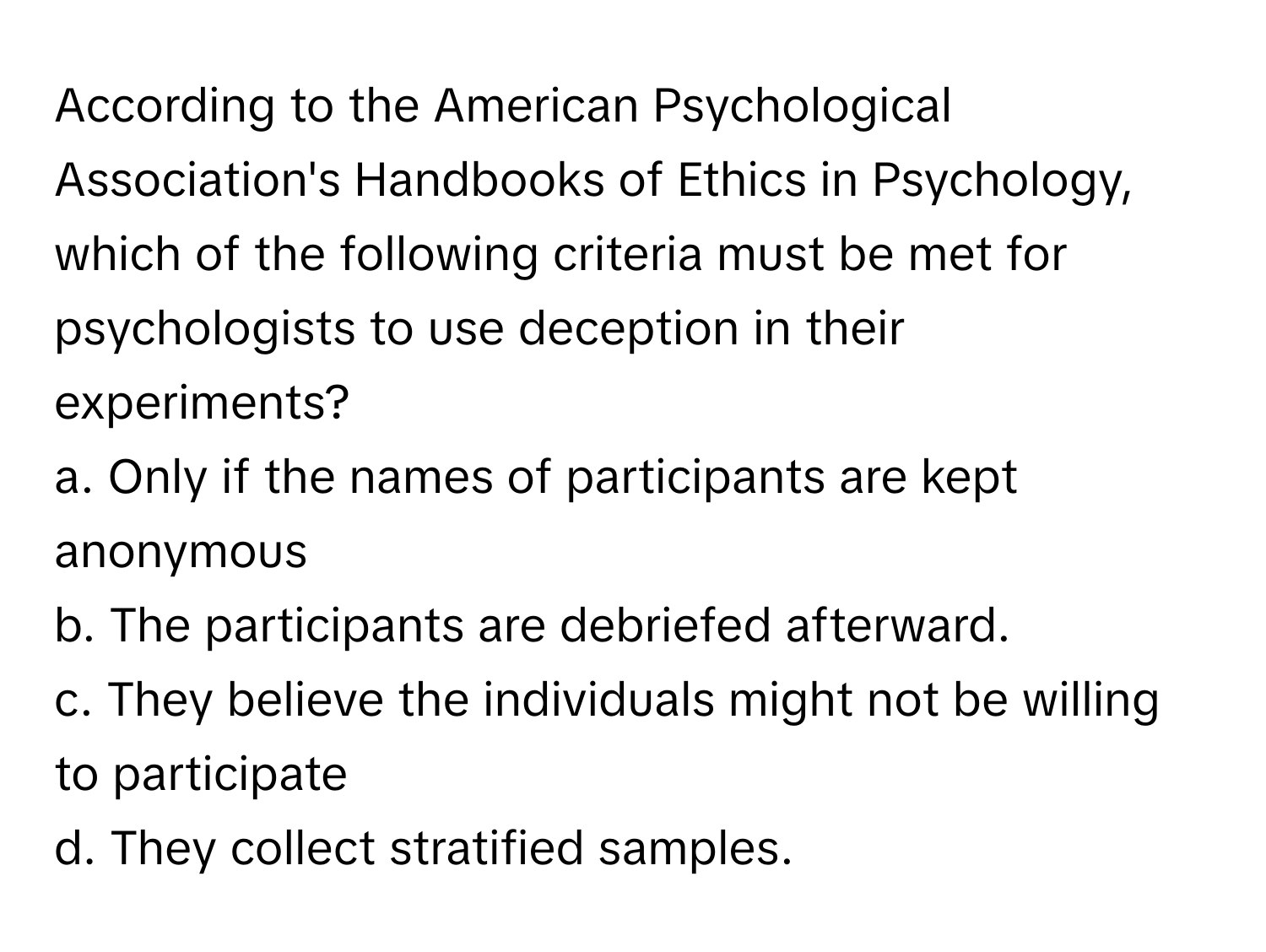 According to the American Psychological Association's Handbooks of Ethics in Psychology, which of the following criteria must be met for psychologists to use deception in their experiments?

a. Only if the names of participants are kept anonymous
b. The participants are debriefed afterward.
c. They believe the individuals might not be willing to participate
d. They collect stratified samples.