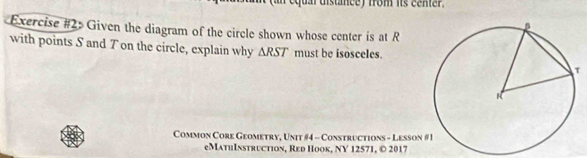 equal distance) from its center. 
Exercise #2: Given the diagram of the circle shown whose center is at R
with points S and T on the circle, explain why △ RST must be isosceles. 
Common Core Geometry, Unit #4 - Constructions - Lesson 
eMathInstruction, Red Hook, NY 12571, © 2017