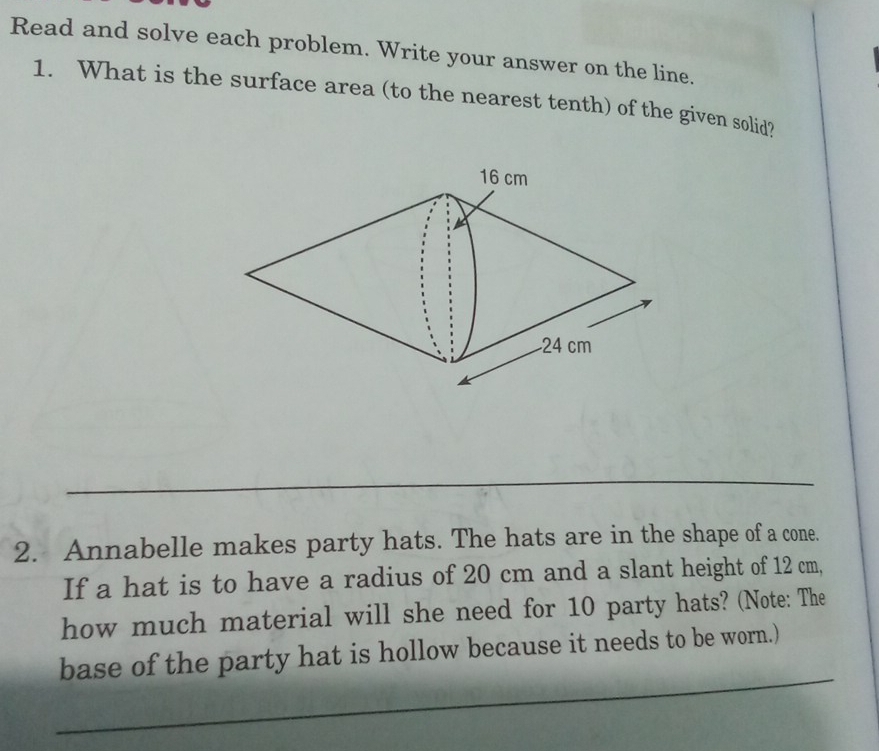 Read and solve each problem. Write your answer on the line. 
1. What is the surface area (to the nearest tenth) of the given solid? 
_ 
2. Annabelle makes party hats. The hats are in the shape of a cone. 
If a hat is to have a radius of 20 cm and a slant height of 12 cm, 
how much material will she need for 10 party hats? (Note: The 
_ 
base of the party hat is hollow because it needs to be worn.) 
_