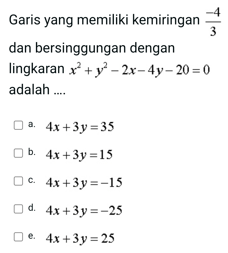 Garis yang memiliki kemiringan  (-4)/3 
dan bersinggungan dengan
lingkaran x^2+y^2-2x-4y-20=0
adalah ....
a. 4x+3y=35
b. 4x+3y=15
C. 4x+3y=-15
d. 4x+3y=-25
e. 4x+3y=25