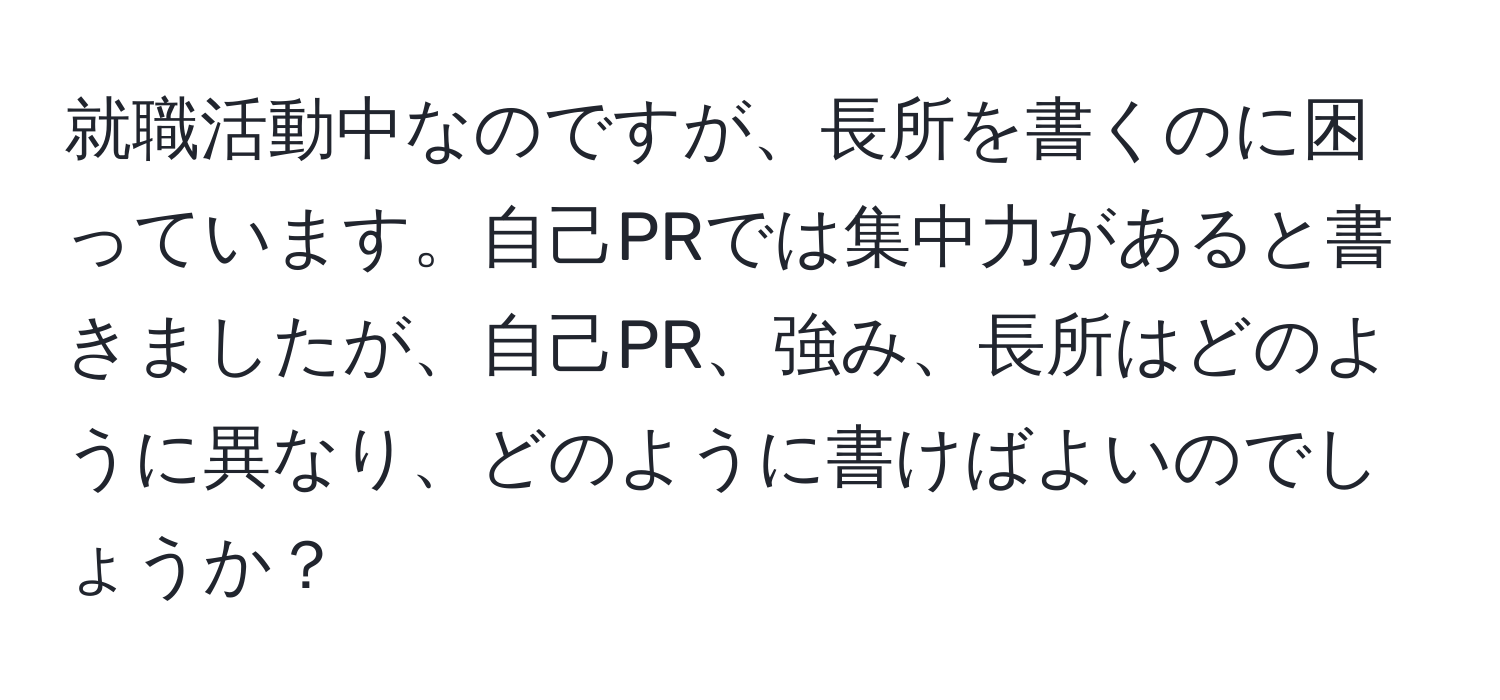 就職活動中なのですが、長所を書くのに困っています。自己PRでは集中力があると書きましたが、自己PR、強み、長所はどのように異なり、どのように書けばよいのでしょうか？