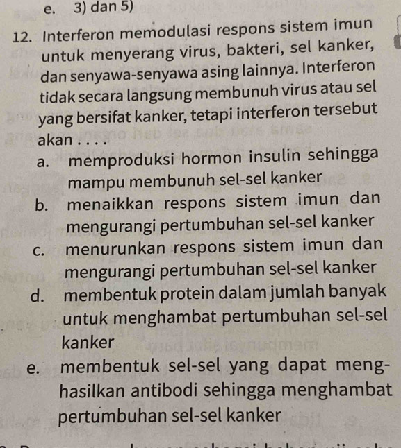 e. 3) dan 5)
12. Interferon memodulasi respons sistem imun
untuk menyerang virus, bakteri, sel kanker,
dan senyawa-senyawa asing lainnya. Interferon
tidak secara langsung membunuh virus atau sel
yang bersifat kanker, tetapi interferon tersebut
akan . . . .
a. memproduksi hormon insulin sehingga
mampu membunuh sel-sel kanker
b. menaikkan respons sistem imun dan
mengurangi pertumbuhan sel-sel kanker
c. menurunkan respons sistem imun dan
mengurangi pertumbuhan sel-sel kanker
d. membentuk protein dalam jumlah banyak
untuk menghambat pertumbuhan sel-sel
kanker
e. membentuk sel-sel yang dapat meng-
hasilkan antibodi sehingga menghambat
pertumbuhan sel-sel kanker