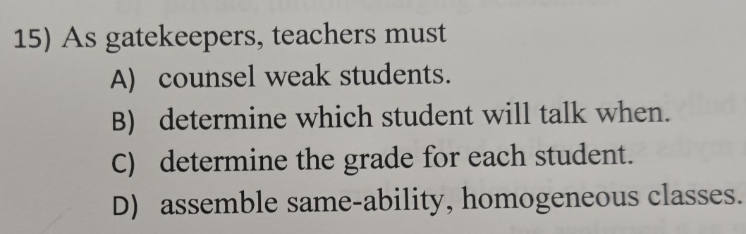 As gatekeepers, teachers must
A) counsel weak students.
B) determine which student will talk when.
C) determine the grade for each student.
D) assemble same-ability, homogeneous classes.