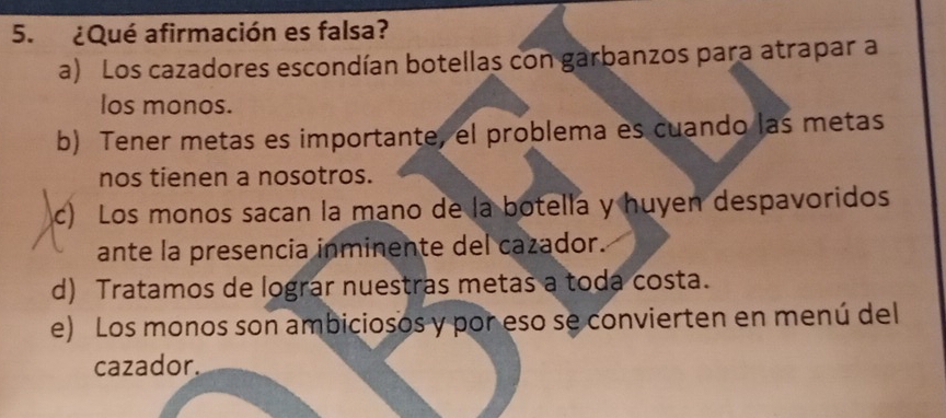 ¿Qué afirmación es falsa?
a) Los cazadores escondían botellas con garbanzos para atrapar a
los monos.
b) Tener metas es importante, el problema es cuando las metas
nos tienen a nosotros.
c) Los monos sacan la mano de la botella y huyen despavoridos
ante la presencia inminente del cazador.
d) Tratamos de lograr nuestras metas a toda costa.
e) Los monos son ambiciosos y por eso se convierten en menú del
cazador.