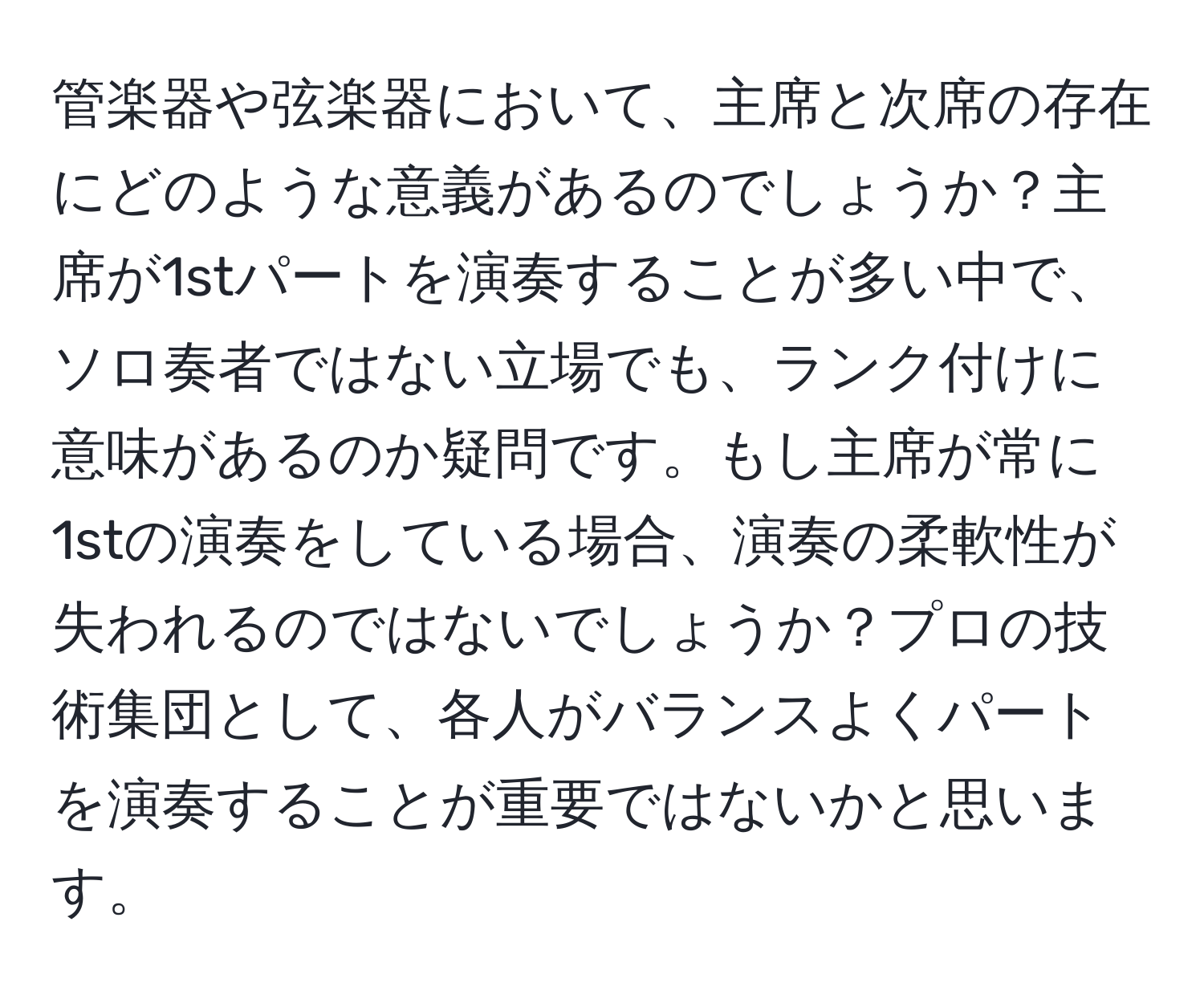 管楽器や弦楽器において、主席と次席の存在にどのような意義があるのでしょうか？主席が1stパートを演奏することが多い中で、ソロ奏者ではない立場でも、ランク付けに意味があるのか疑問です。もし主席が常に1stの演奏をしている場合、演奏の柔軟性が失われるのではないでしょうか？プロの技術集団として、各人がバランスよくパートを演奏することが重要ではないかと思います。