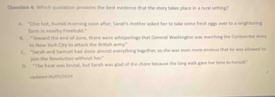 Which quotation provides the best evidence that the story takes place in a rural setting?
A. “One hot, humid morning soon after, Sarah's mother asked her to take some fresh eggs over to a neighboring
farm in nearby Freehold."
B. “Toward the end of June, there were whisperings that General Washington was marching the Continental Army
to New York City to attack the British army."
C. 'Sarah and Samuel had done almost everything together, so she was even more envious that he was allowed to
join the Revolution without her."
D. "The heat was brutal, but Sarah was glad of the chore because the long walk gave her time to herself."
2
Updated 06/05/2024