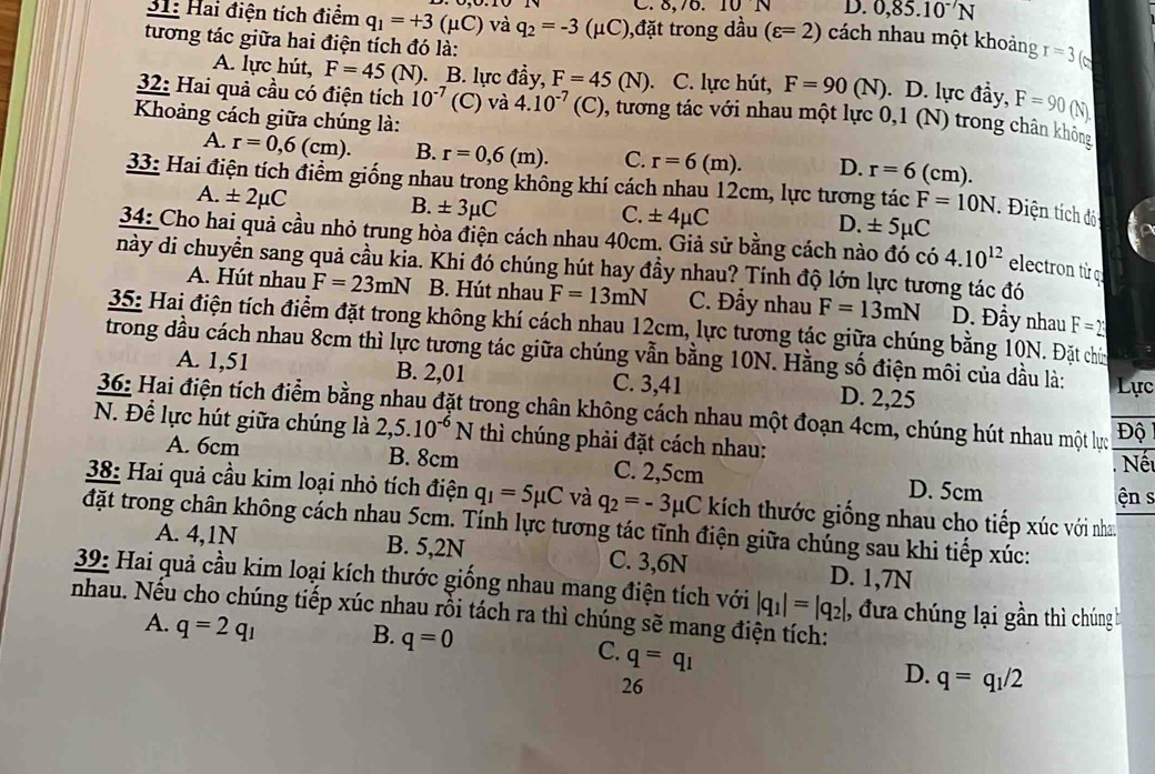 C. 8,76.10 N D. 0,85.10^(-7)N
31: Hai điện tích điểm q_1=+3(mu C) và q_2=-3 (μC),đặt trong dầu (varepsilon =2) cách nhau một khoảng r=3
tương tác giữa hai điện tích đó là: . D. lực đầy, F=90(N).
A. lực hút, F=45 (N). B. lực đầy, F=45(N) 、 C. lực hút, F=90(N)
32: Hai quả cầu có điện tích 10^(-7) (C) và 4.10^(-7)(C) 0, tương tác với nhau một lực 0,1 (N) trong chân không
Khoảng cách giữa chúng là:
A. r=0,6(cm). B. r=0,6(m). C. r=6(m). D. r=6( cm).
33: Hai điện tích điểm giống nhau trong không khí cách nhau 12cm, lực tương tác F=10N Điện tích độ
A. ± 2mu C
B. ± 3mu C
C. ± 4mu C
D. ± 5mu C
34: Cho hai quả cầu nhỏ trung hòa điện cách nhau 40cm. Giả sử bằng cách nào đó có 4.10^(12) electron từ q
này di chuyển sang quả cầu kia. Khi đó chúng hút hay đầy nhau? Tính độ lớn lực tương tác đó
A. Hút nhau F=23mN B. Hút nhau F=13mN C. Đầy nhau F=13mN D. Đầy nhau F=2
35: Hai điện tích điểm đặt trong không khí cách nhau 12cm, lực tương tác giữa chúng bằng 10N. Đặt chứn
trong dầu cách nhau 8cm thì lực tương tác giữa chúng vẫn bằng 10N. Hằng số điện môi của dầu là: Lực
A. 1,51 B. 2,01 C. 3,41 D. 2,25
36: Hai điện tích điểm bằng nhau đặt trong chân không cách nhau một đoạn 4cm, chúng hút nhau một lực Độ
N. Để lực hút giữa chúng là 2 ,5.10^(-6)N thì chúng phải đặt cách nhau:
Nết
A. 6cm B. 8cm C. 2,5cm D. 5cm
ện s
38: Hai quả cầu kim loại nhỏ tích điện q_1=5mu C và q_2=-3mu C kích thước giống nhau cho tiếp xúc với nhau
đặt trong chân không cách nhau 5cm. Tính lực tương tác tĩnh điện giữa chúng sau khi tiếp xúc:
A. 4,1N B. 5,2N C. 3,6N D. 1,7N
39: Hai quả cầu kim loại kích thước giống nhau mang điện tích với |q_1|=|q_2| , đưa chúng lại gần thì chúng b
nhau. Nếu cho chúng tiếp xúc nhau rồi tách ra thì chúng sẽ mang điện tích:
A. q=2q_1 B. q=0
C. q=q_1
26
D. q=q_1/2