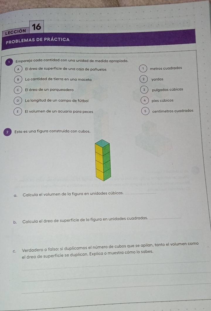 lección 16
ProbleMas de práctica
Empareja cada cantidad con una unidad de medida apropiada.
) El área de superficie de una caja de pañuelos 1  metros cuadrados
B La cantidad de tierra en una maceta 2 yardas
c  El área de un parqueadero 3 ) pulgadas cúbicas
D  La longitud de un campo de fútbol 4  pies cúbicos
E El volumen de un acuario para peces 5 centímetros cuadrados
2 Esta es una figura construida con cubos.
a. Calcula el volumen de la figura en unidades cúbicas._
b. Calcula el área de superficie de la figura en unidades cuadradas._
c. Verdadero o falso: si duplicamos el número de cubos que se apilan, tanto el volumen como
_
el área de superficie se duplican. Explica o muestra cómo lo sabes.
_
_