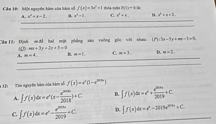 Một nguyên hàm của hàm số f(x)=3x^2+1 thỏa mãn F(1)=0 là:
_
A. x^3+x-2. B. x^3-1. C. x^3+x. D. x^3+x+2. 
_
Câu 11: Định m đề hai mặt phẳng sau vuông góc với nhau: (P):3x-5y+mz-3=0,
(C l):mx+3y+2z+5=0
_
A. m=4. B. m=1. C. m=3. D. m=2. 
_
* 12: Tìm nguyên hàm của hàm số f(x)=e^x(1-e^(2018x))
A. ∈t f(x)dx=e^x(x- e^(2018x)/2018 )+C. B. ∈t f(x)dx=e^x+ e^(2019x)/2019 +C. 
_
C. ∈t f(x)dx=e^x- e^(2019x)/2019 +C. D. ∈t f(x)dx=e^x-2019e^(2019x)+C. _