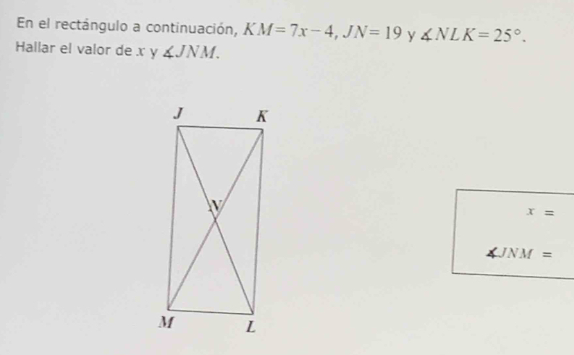 En el rectángulo a continuación, K KM=7x-4, JN=19 y ∠ NLK=25°. 
Hallar el valor de x y ∠ JNM.
x=
JNM =