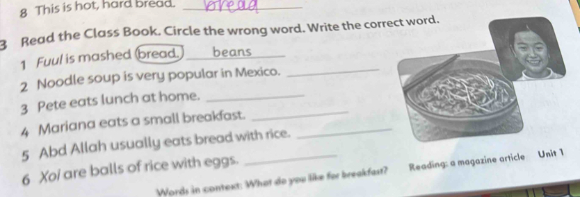 This is hot, hard bread._ 
3 Read the Class Book. Circle the wrong word. Write the correct word. 
_ 
1 Fuul is mashed bread. _beans 
2 Noodle soup is very popular in Mexico. 
_ 
3 Pete eats lunch at home._ 
4 Mariana eats a small breakfast._ 
5 Abd Allah usually eats bread with rice. 
6 Xoi are balls of rice with eggs. 
Words in context: What do you like for breakfast? Reading: a magazine article Unit 1