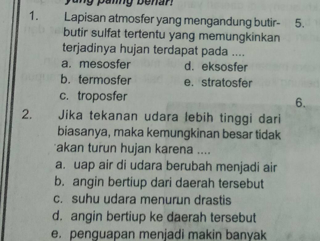 yang paing benar.
1. Lapisan atmosfer yang mengandung butir - 5.
butir sulfat tertentu yang memungkinkan
terjadinya hujan terdapat pada ....
a. mesosfer d. eksosfer
b. termosfer e. stratosfer
c. troposfer
6.
2. Jika tekanan udara lebih tinggi dari
biasanya, maka kemungkinan besar tidak
akan turun hujan karena ....
a. uap air di udara berubah menjadi air
b. angin bertiup dari daerah tersebut
c. suhu udara menurun drastis
d. angin bertiup ke daerah tersebut
e. penguapan menjadi makin banyak