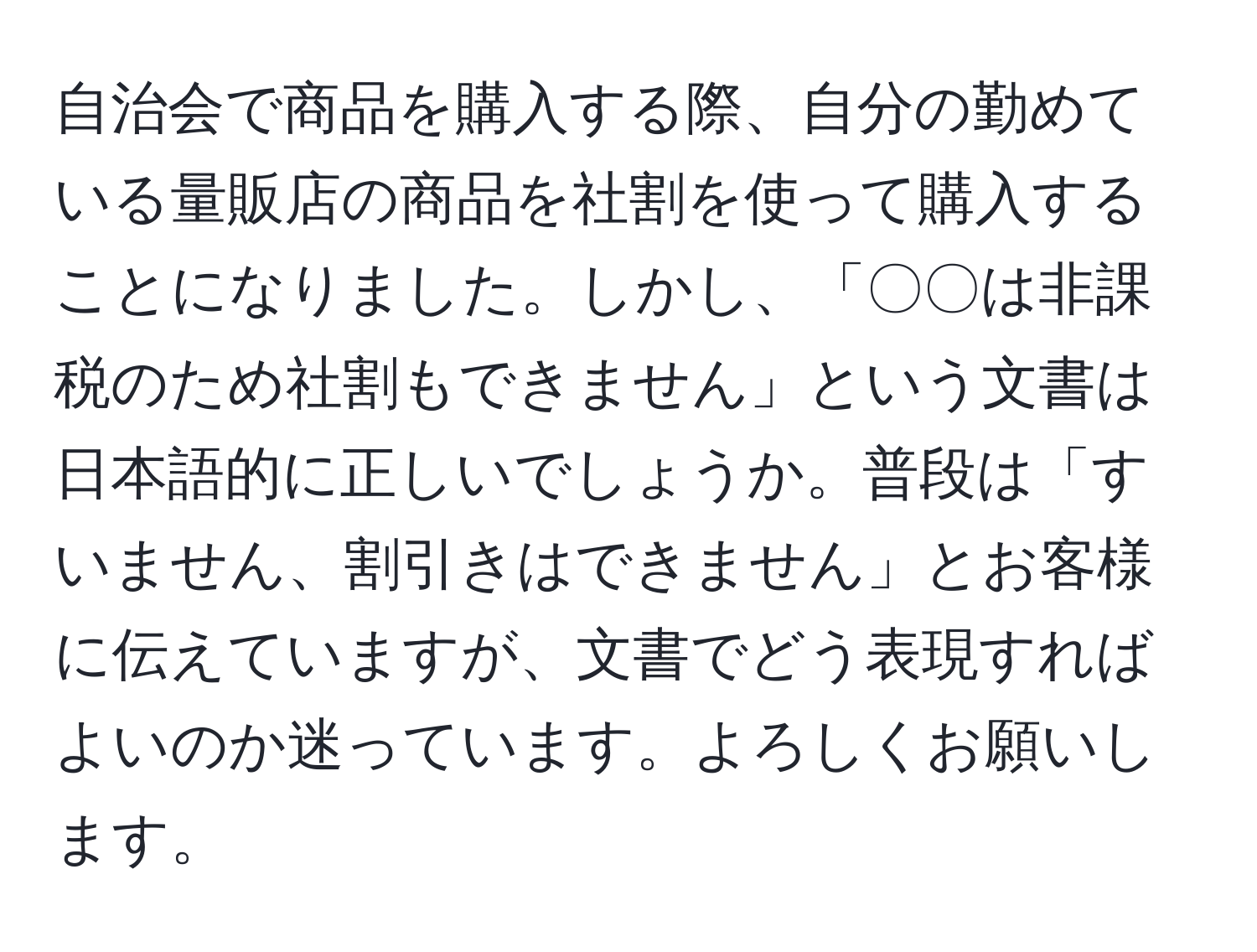 自治会で商品を購入する際、自分の勤めている量販店の商品を社割を使って購入することになりました。しかし、「〇〇は非課税のため社割もできません」という文書は日本語的に正しいでしょうか。普段は「すいません、割引きはできません」とお客様に伝えていますが、文書でどう表現すればよいのか迷っています。よろしくお願いします。