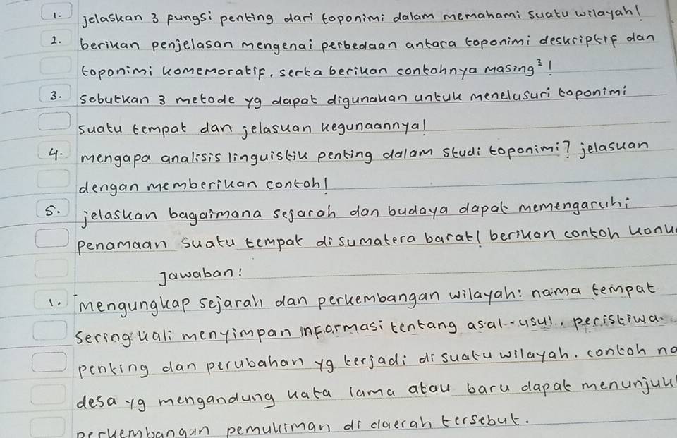 jelaskan 3 pungs: penting daritoponimi dalam memahami sciatu wilayah! 
2. beriuan penjelasan mengenai perbedaan antara toponimi deskrip+f dan 
coponimi komemoratif, sertaberiuan contohnya masin 1g^3
3. sebutuan 3 metode yg dapat digunakan untull menelusuri toponimi 
suatu tempal dan jelasuan kegunaannya! 
4. mengapa analisis linguistik penking dalam studi toponimi? jelasuan 
dengan memberiuan contohl 
5. jelasuan bagaimana sejaroh dan budaya dapal memengaruhi 
penamaan suatu tempak disumatera barall beriuan contoh uonu 
Jawaban! 
1. mengungkap sejarah dan percembangan wilayah: nama tempat 
Sering'uali menyimpan inFormasitentang asal . usul. peristiwa. 
penking dan perubahan yg terjadi dr suatuwilayah. contoh no 
desa 1g mengandung uata lama atou baru dapal menunjul 
neruembangan pemulliman dr dlorerah tersebut.