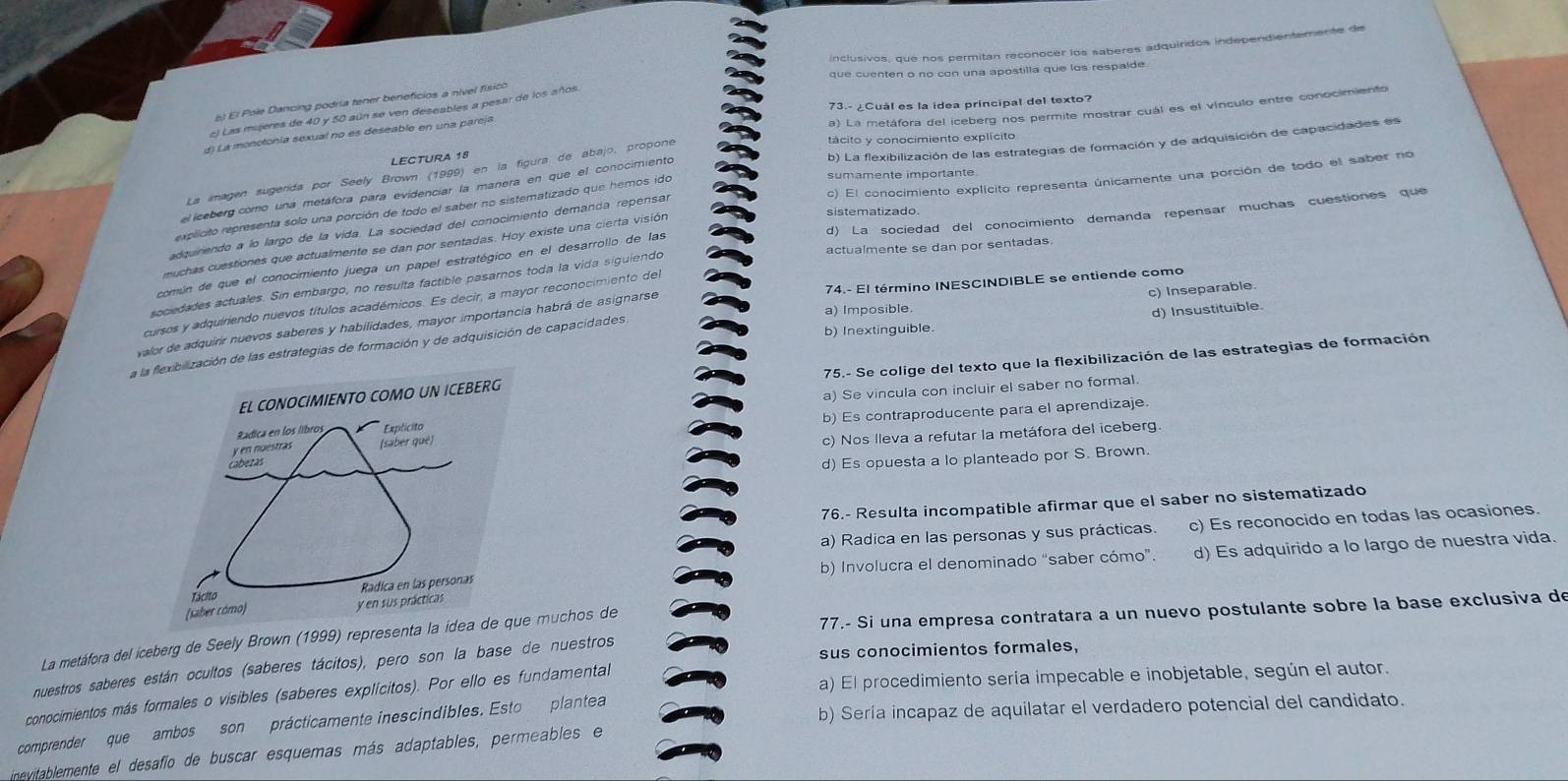 inclusivos, que nos permitan reconocer los saberes adquiridos independientemente de
que cuenten o no con una apostilla que los respaide.
b) El Pole Dancing podría tener beneficios a nível físico
73.- ¿Cuál es la ídea principal del texto?
el Las migeres de 40 y 50 aún se ven deseables a pesar de los años
LECTURA 18 a) La metáfora del iceberg nos permite mostrar cuál es el vínculo entre conocimiento
d) La monotonía sexual no es deseable en una parcja
tácito y conocimiento explícito
el iceberg como una metáfora para evidenciar la manera en que el conocimiento b) La flexibilización de las estrategias de formación y de adquisición de capacidades es
La emagen sugerída por Seely Brown (1999) en la figura de abajo, propone
adquiriendo a lo largo de la vida. La sociedad del conocimiento demanca repensar c) El conocimiento explícito representa únicamente una porción de todo el saber no
explicito representa solo una porción de todo el saber no sistematizado que hemos ido
sumamente importante
común de que el conocimiento juega un papel estratégico en el desarrollo de las d) La sociedad del conocimiento demanda repensar muchas cuestiones que
muchas cuestiones que actualmente se dan por sentadas. Hoy existe una cierta visión
sistematizado
actualmente se dan por sentadas
sociedades actuales. Sin embargo, no resulta factible pasaros toda la vida siguiendo
c) Inseparable.
cursos y adquiriendo nuevos títulos académicos. Es decir, a mayor reconocimiento del
a) Imposible.
valor de adquirr nuevos saberes y habilidades, mayor importancia habrá de asignarse 74.- El término INESCINDIBLE se entiende como
b) Inextinguible. d) Insustituible.
de las estrategias de formación y de adquisición de capacidades.
75.- Se colige del texto que la flexibilización de las estrategias de formación
a) Se vincula con incluir el saber no formal.
b) Es contraproducente para el aprendizaje.
c) Nos lleva a refutar la metáfora del iceberg.
d) Es opuesta a lo planteado por S. Brown.
76.- Resulta incompatible afirmar que el saber no sistematizado
a) Radica en las personas y sus prácticas. c) Es reconocido en todas las ocasiones.
b) Involucra el denominado “saber cómo”. d) Es adquirido a lo largo de nuestra vida
La metáfora del iceberg de Seely Brown (1999) represechos de  77.- Si una empresa contratara a un nuevo postulante sobre la base exclusiva de
sus conocimientos formales,
nuestros saberes están ocultos (saberes tácitos), pero son la base de nuestros
a) El procedimiento sería impecable e inobjetable, según el autor.
conocimientos más formales o visibles (saberes explícitos). Por ello es fundamental
b) Sería incapaz de aquilatar el verdadero potencial del candidato.
comprender que ambos son prácticamente inescindibles. Esto plantea
inevitablemente el desafio de buscar esquemas más adaptables, permeables e